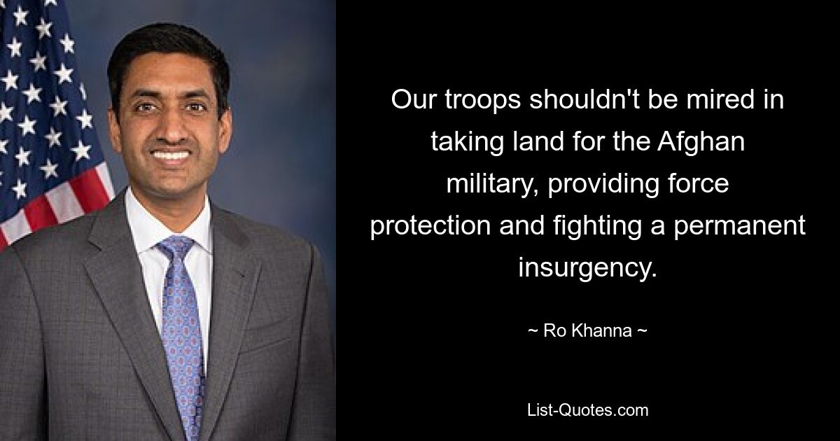 Our troops shouldn't be mired in taking land for the Afghan military, providing force protection and fighting a permanent insurgency. — © Ro Khanna