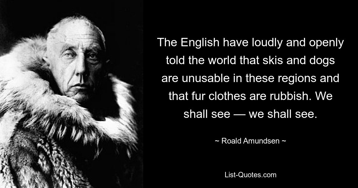 The English have loudly and openly told the world that skis and dogs are unusable in these regions and that fur clothes are rubbish. We shall see — we shall see. — © Roald Amundsen