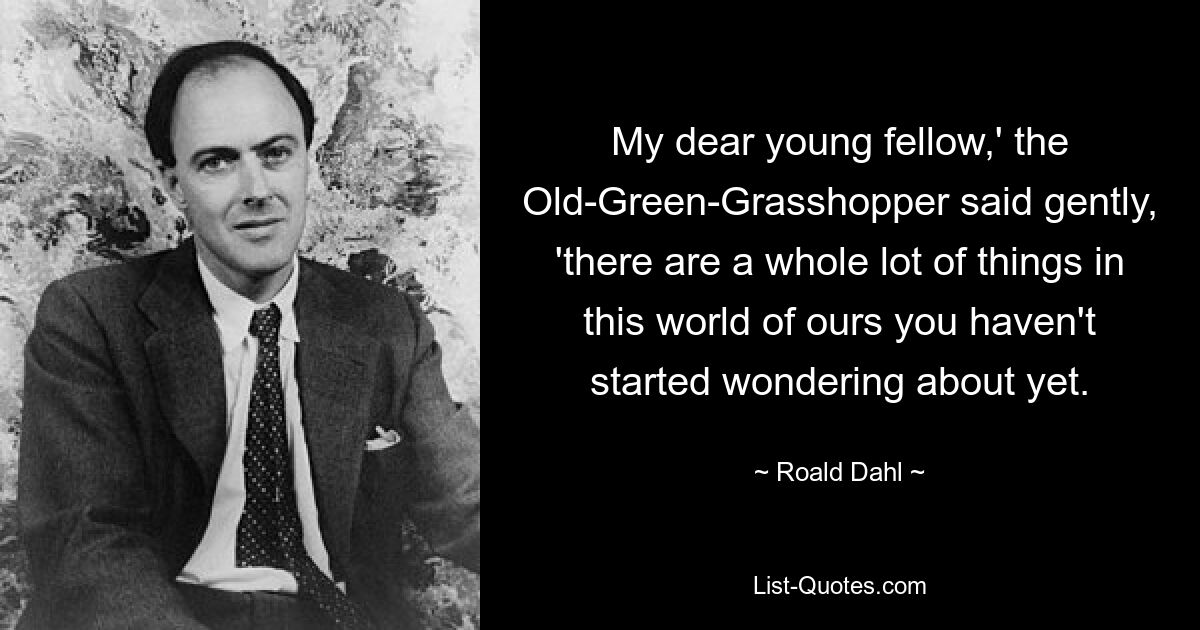 My dear young fellow,' the Old-Green-Grasshopper said gently, 'there are a whole lot of things in this world of ours you haven't started wondering about yet. — © Roald Dahl