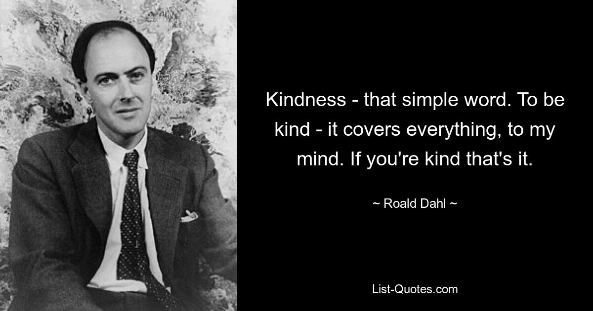 Kindness - that simple word. To be kind - it covers everything, to my mind. If you're kind that's it. — © Roald Dahl