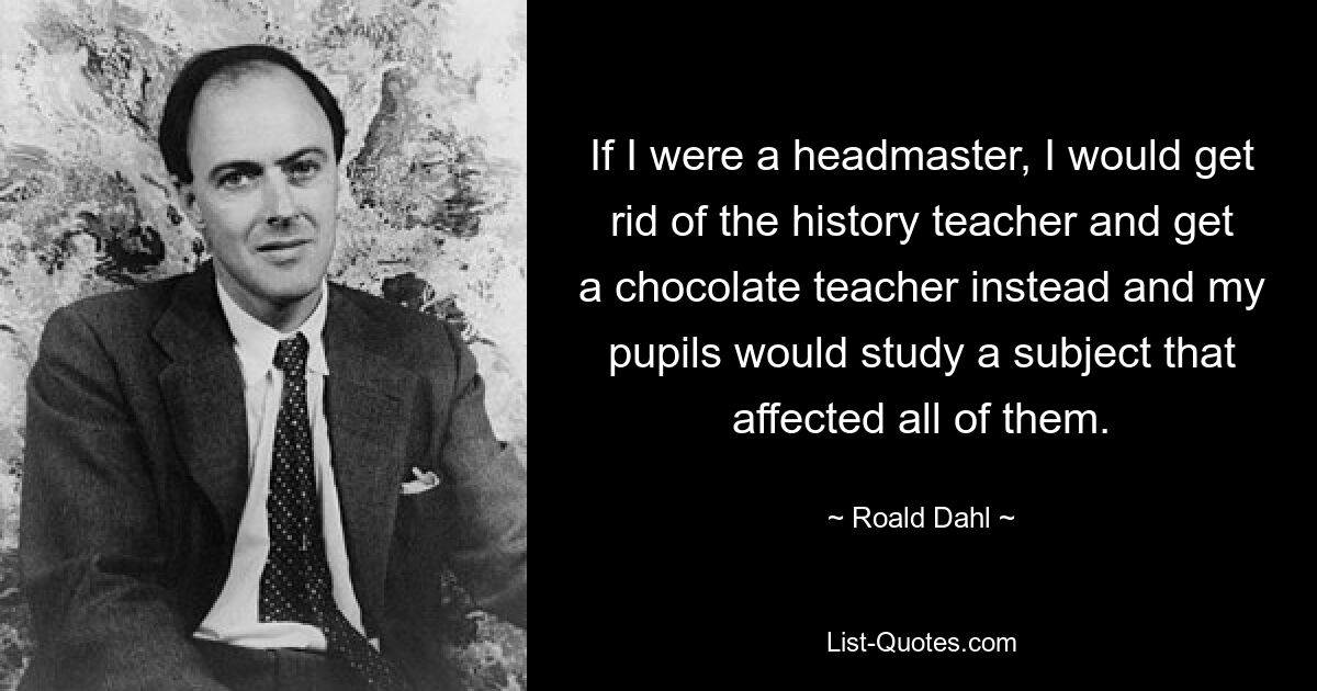 If I were a headmaster, I would get rid of the history teacher and get a chocolate teacher instead and my pupils would study a subject that affected all of them. — © Roald Dahl