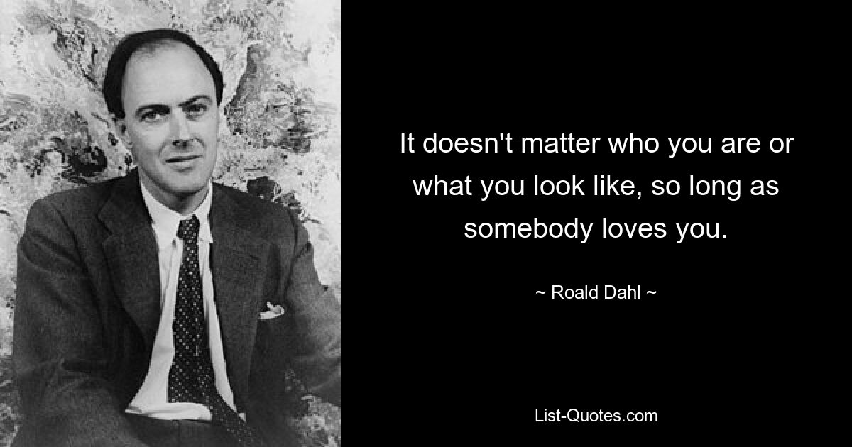 It doesn't matter who you are or what you look like, so long as somebody loves you. — © Roald Dahl