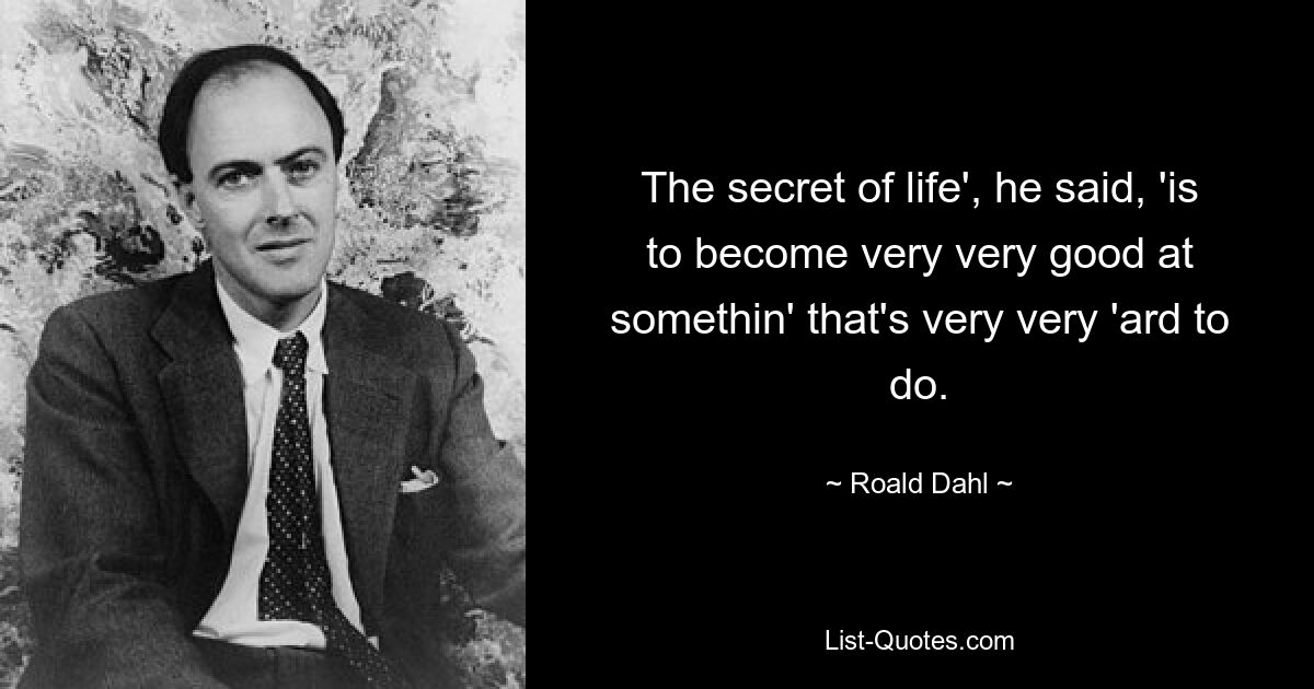 The secret of life', he said, 'is to become very very good at somethin' that's very very 'ard to do. — © Roald Dahl