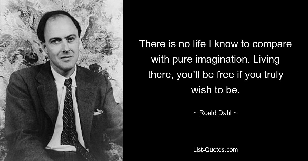 There is no life I know to compare with pure imagination. Living there, you'll be free if you truly wish to be. — © Roald Dahl