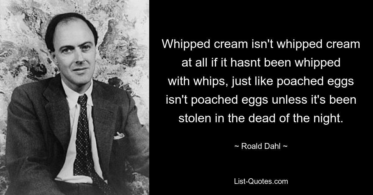 Whipped cream isn't whipped cream at all if it hasnt been whipped with whips, just like poached eggs isn't poached eggs unless it's been stolen in the dead of the night. — © Roald Dahl