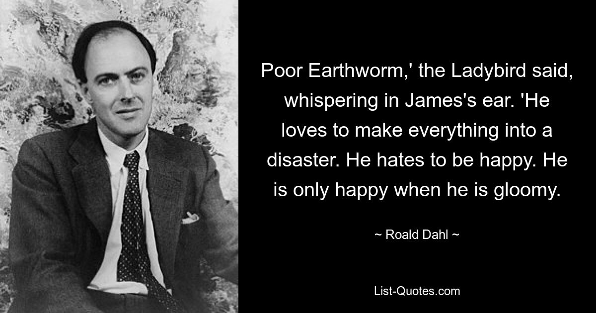 Poor Earthworm,' the Ladybird said, whispering in James's ear. 'He loves to make everything into a disaster. He hates to be happy. He is only happy when he is gloomy. — © Roald Dahl