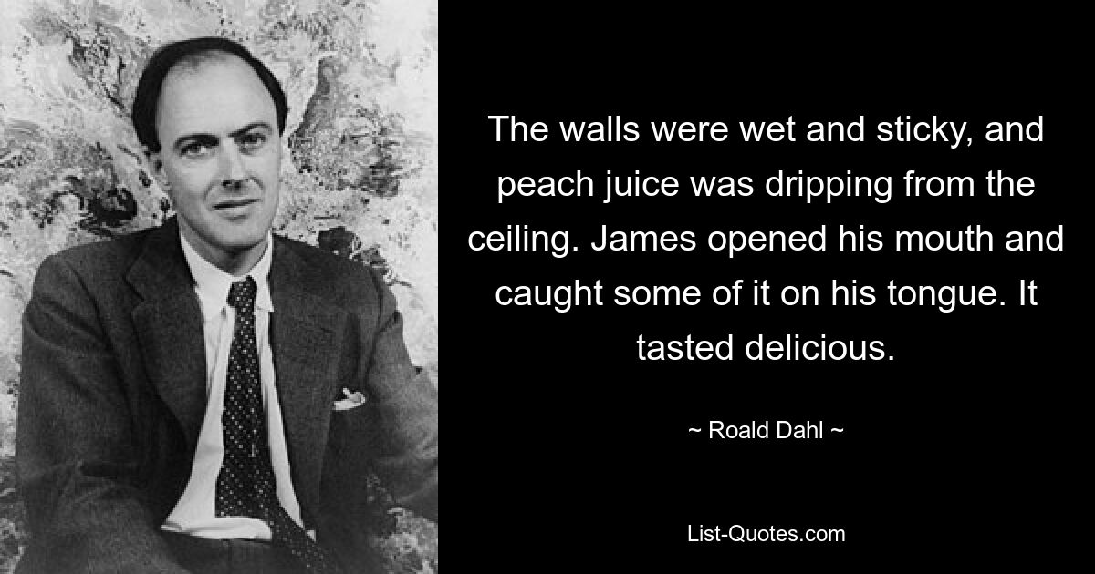 The walls were wet and sticky, and peach juice was dripping from the ceiling. James opened his mouth and caught some of it on his tongue. It tasted delicious. — © Roald Dahl