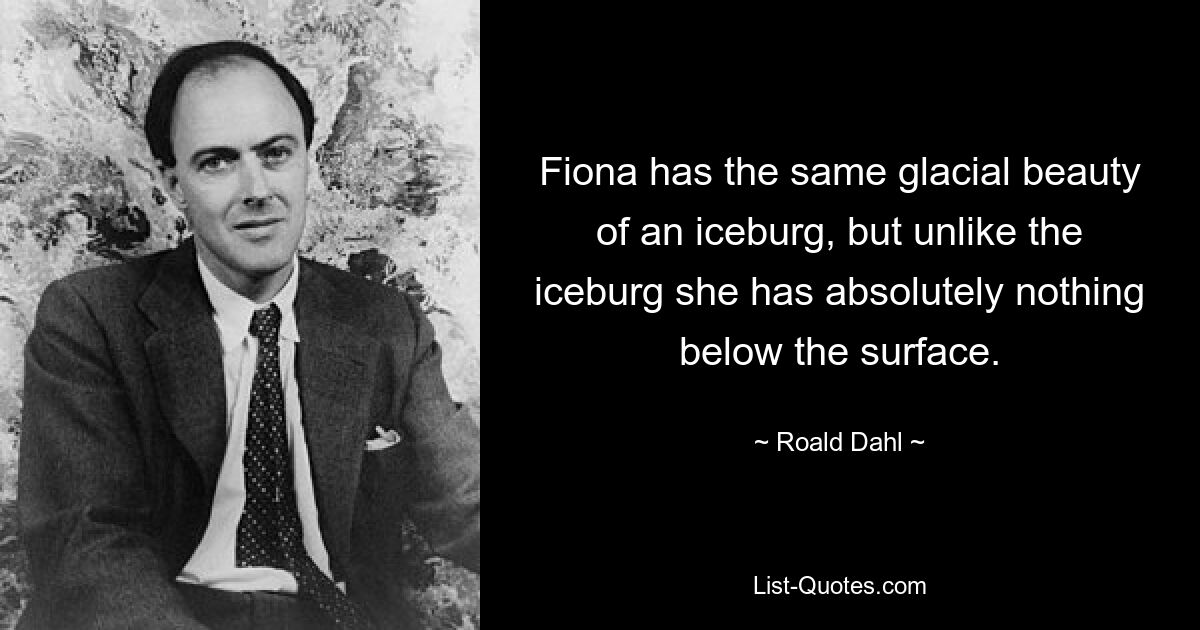 Fiona has the same glacial beauty of an iceburg, but unlike the iceburg she has absolutely nothing below the surface. — © Roald Dahl