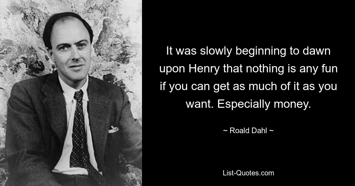 It was slowly beginning to dawn upon Henry that nothing is any fun if you can get as much of it as you want. Especially money. — © Roald Dahl