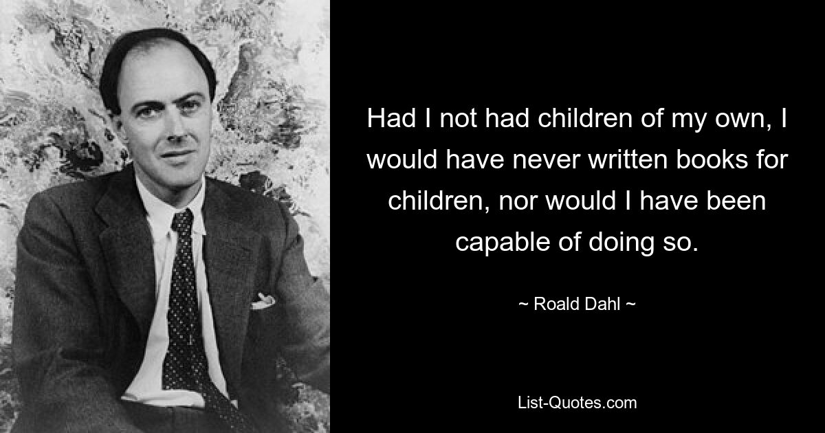 Had I not had children of my own, I would have never written books for children, nor would I have been capable of doing so. — © Roald Dahl