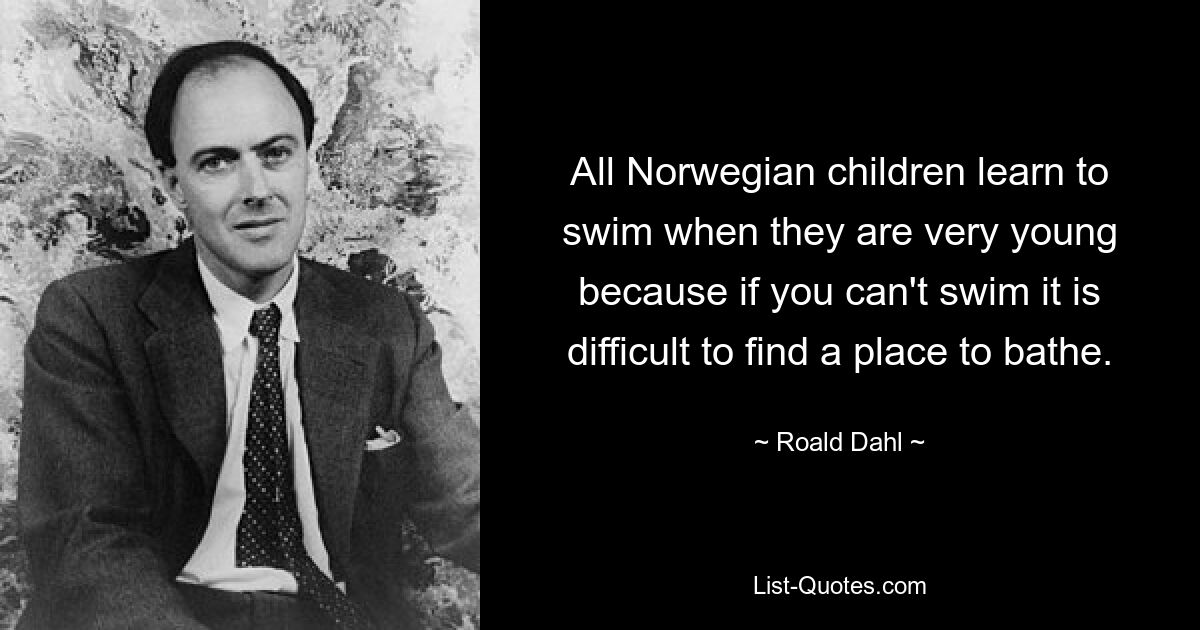 All Norwegian children learn to swim when they are very young because if you can't swim it is difficult to find a place to bathe. — © Roald Dahl