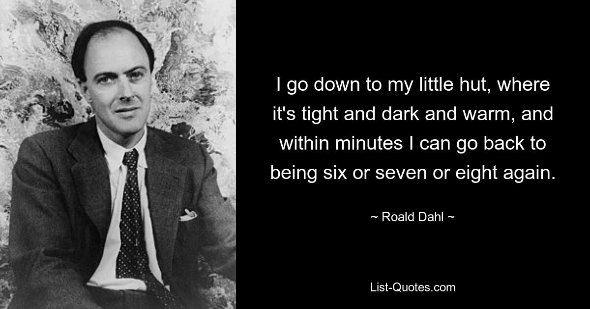 I go down to my little hut, where it's tight and dark and warm, and within minutes I can go back to being six or seven or eight again. — © Roald Dahl