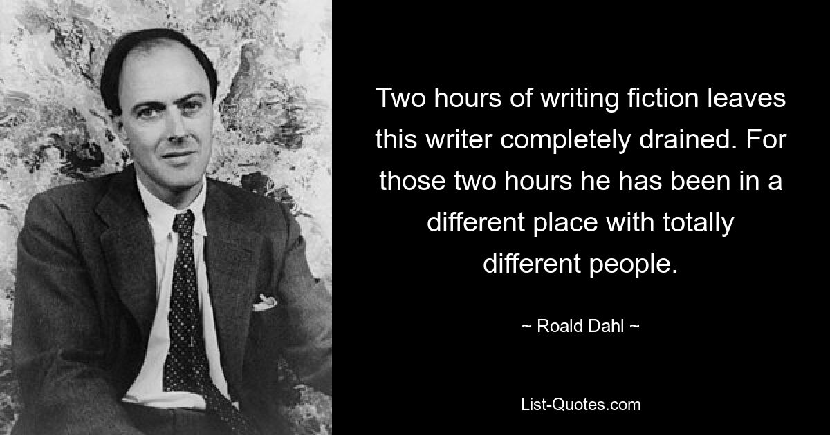 Two hours of writing fiction leaves this writer completely drained. For those two hours he has been in a different place with totally different people. — © Roald Dahl