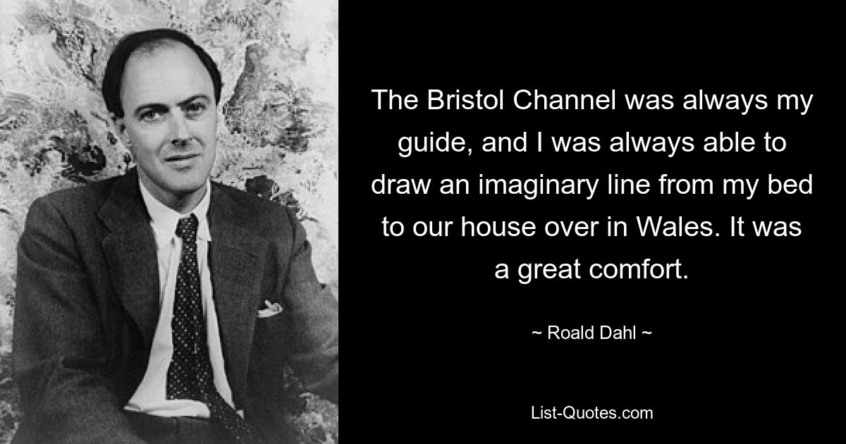 The Bristol Channel was always my guide, and I was always able to draw an imaginary line from my bed to our house over in Wales. It was a great comfort. — © Roald Dahl