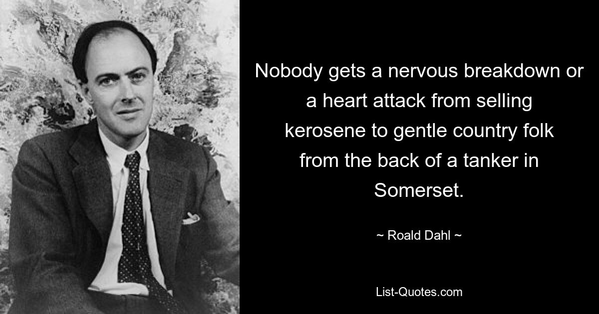 Nobody gets a nervous breakdown or a heart attack from selling kerosene to gentle country folk from the back of a tanker in Somerset. — © Roald Dahl