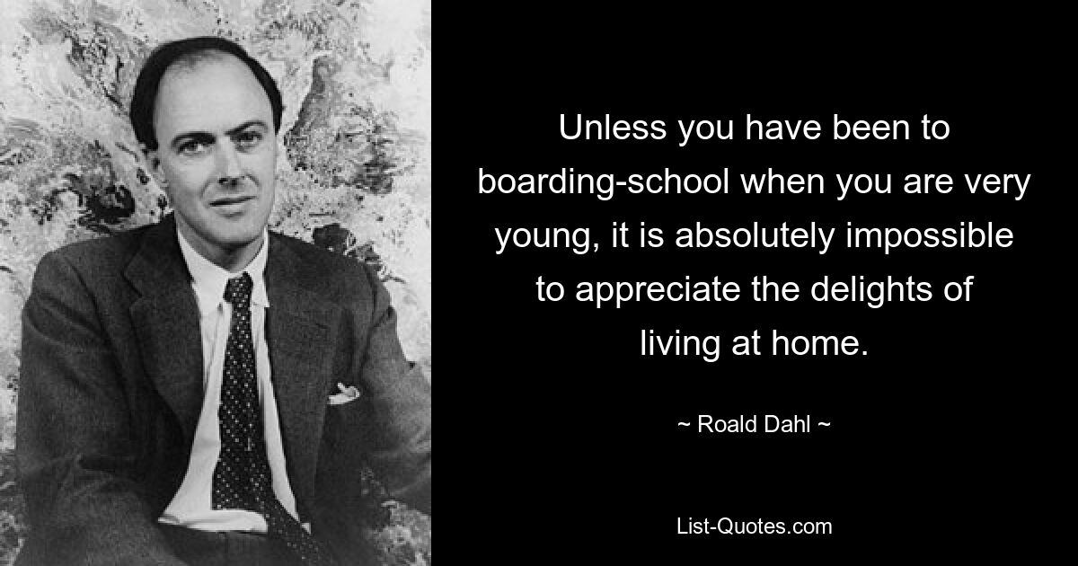 Unless you have been to boarding-school when you are very young, it is absolutely impossible to appreciate the delights of living at home. — © Roald Dahl