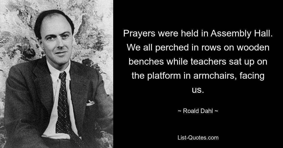 Prayers were held in Assembly Hall. We all perched in rows on wooden benches while teachers sat up on the platform in armchairs, facing us. — © Roald Dahl