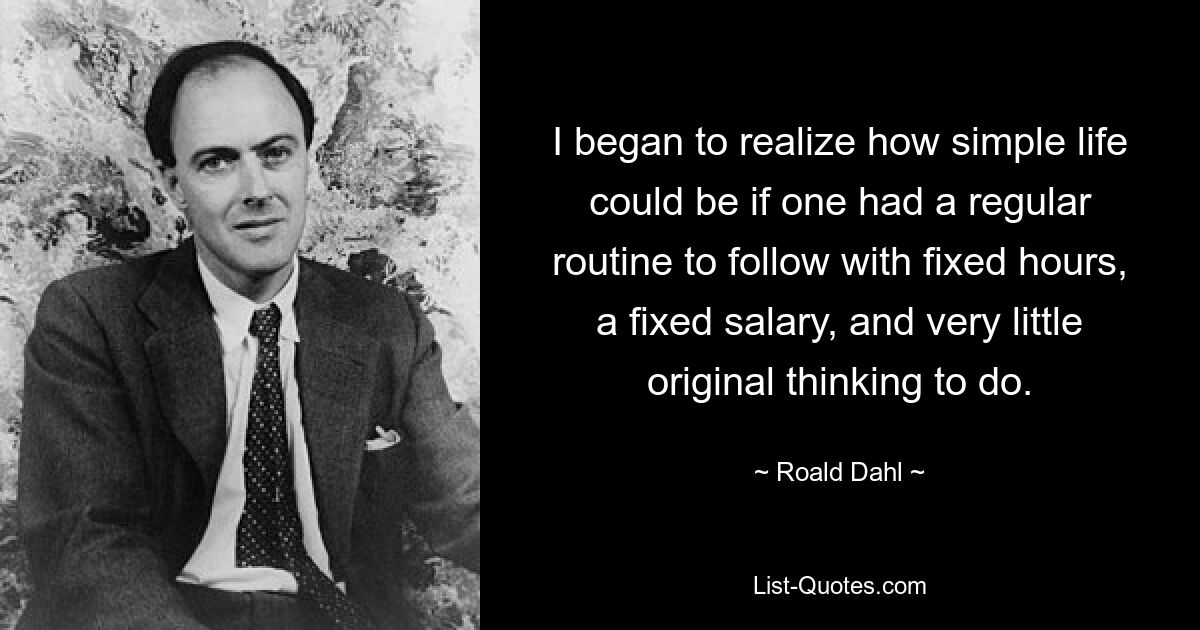 I began to realize how simple life could be if one had a regular routine to follow with fixed hours, a fixed salary, and very little original thinking to do. — © Roald Dahl