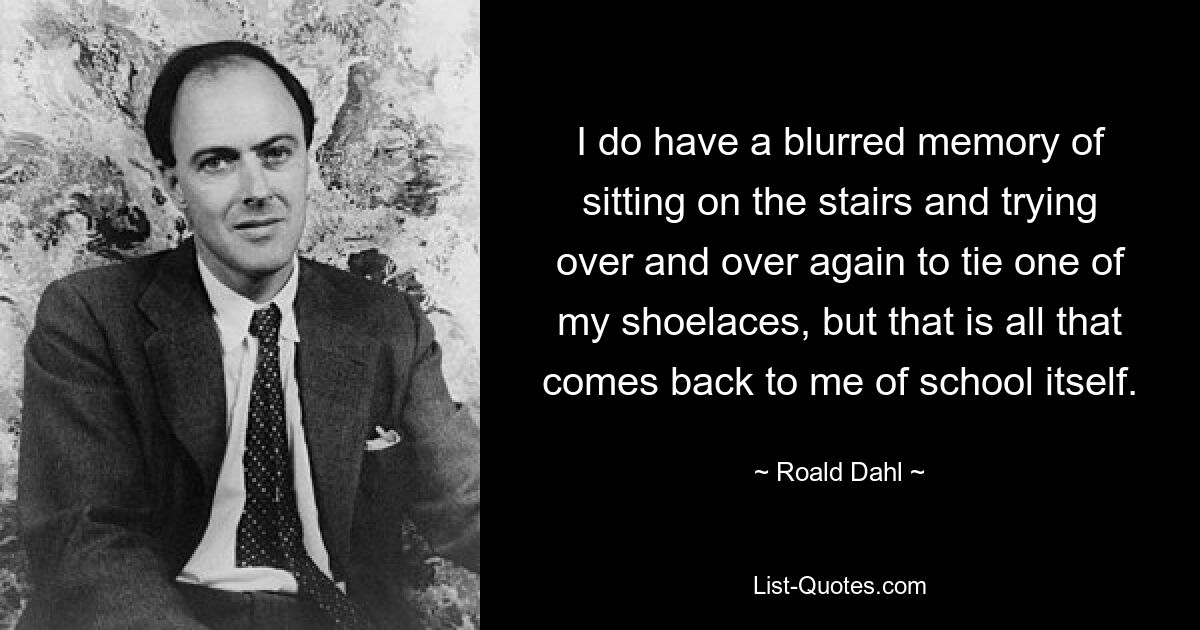 I do have a blurred memory of sitting on the stairs and trying over and over again to tie one of my shoelaces, but that is all that comes back to me of school itself. — © Roald Dahl