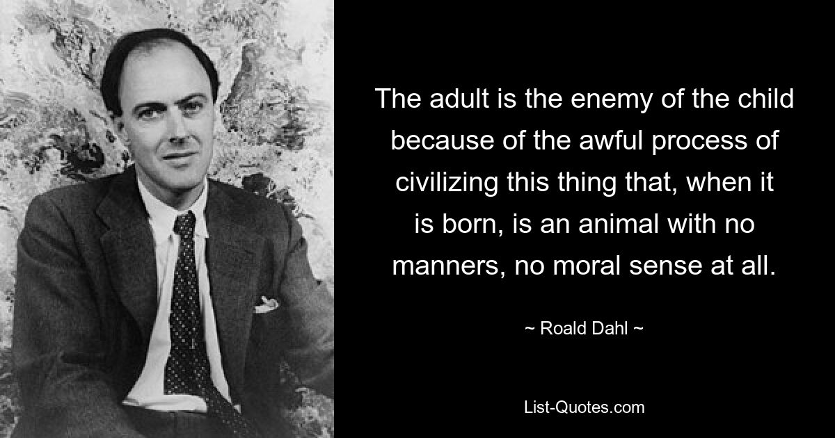 The adult is the enemy of the child because of the awful process of civilizing this thing that, when it is born, is an animal with no manners, no moral sense at all. — © Roald Dahl