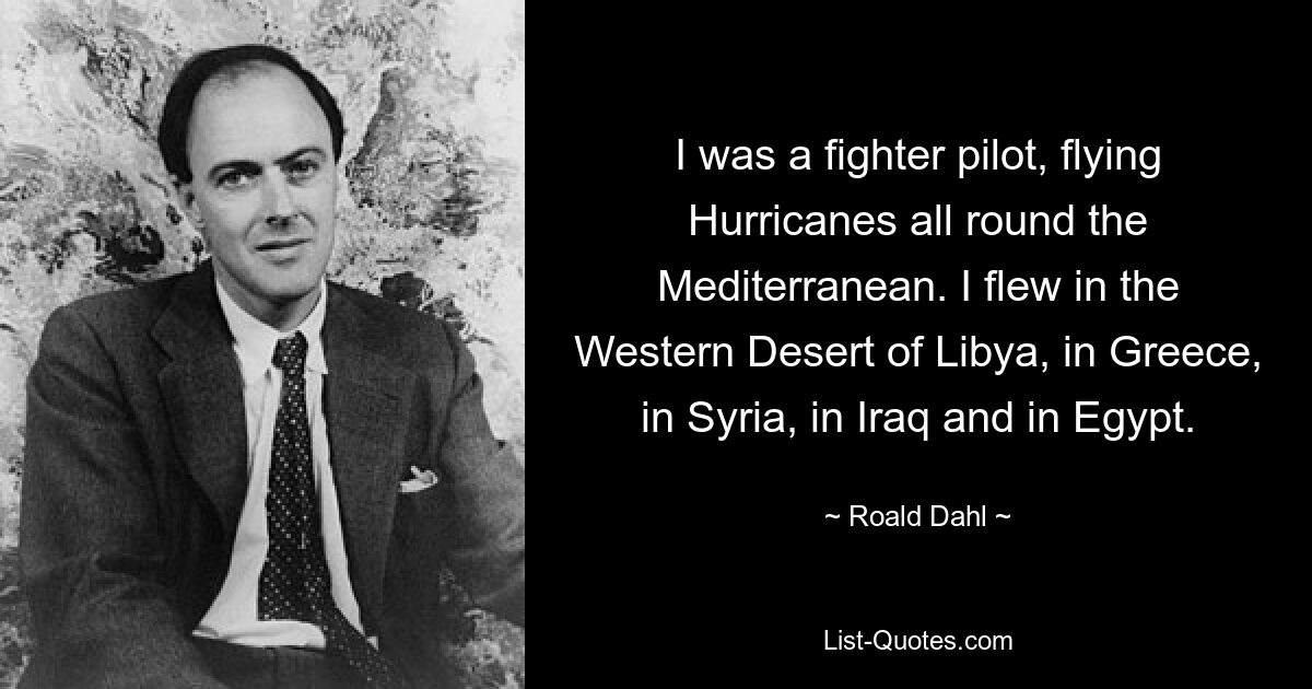 I was a fighter pilot, flying Hurricanes all round the Mediterranean. I flew in the Western Desert of Libya, in Greece, in Syria, in Iraq and in Egypt. — © Roald Dahl