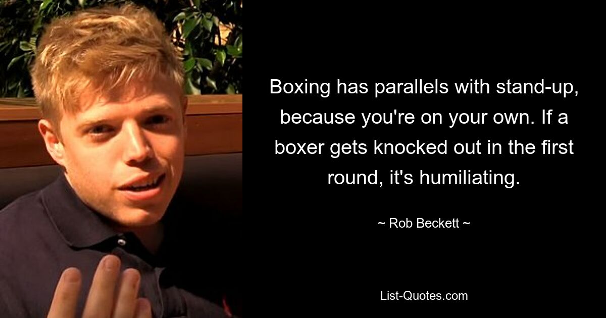 Boxing has parallels with stand-up, because you're on your own. If a boxer gets knocked out in the first round, it's humiliating. — © Rob Beckett