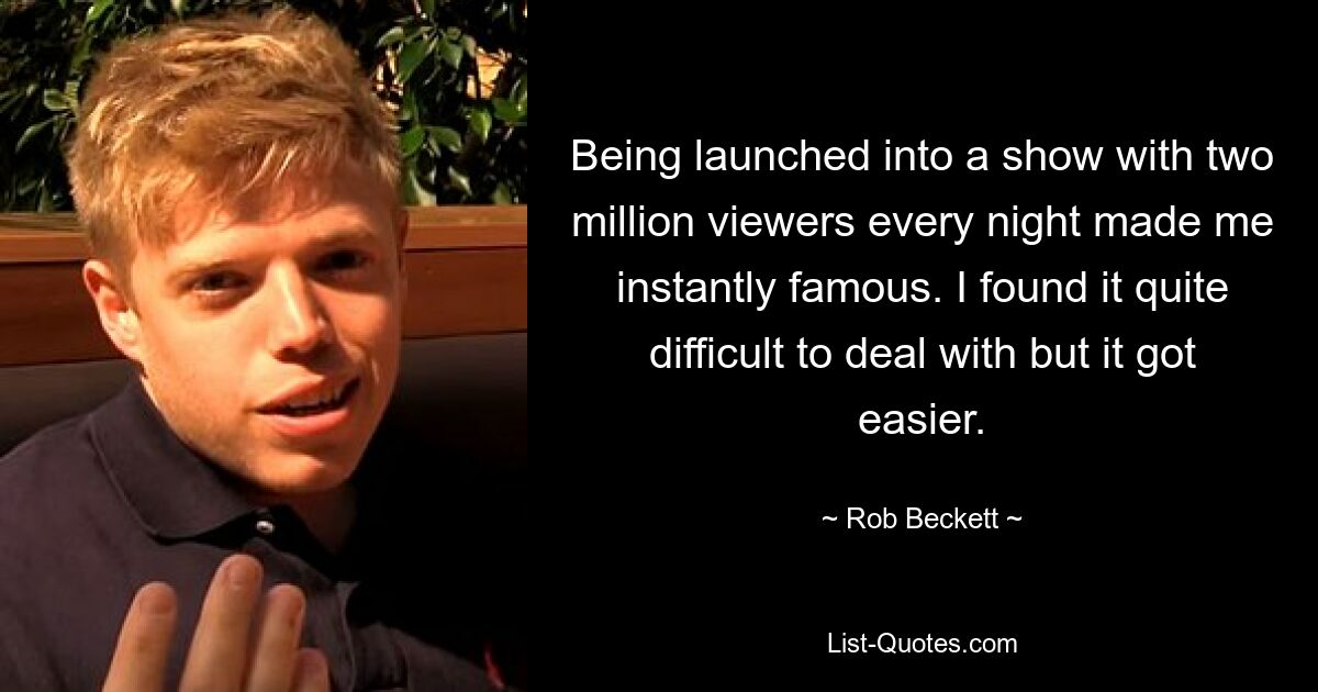 Being launched into a show with two million viewers every night made me instantly famous. I found it quite difficult to deal with but it got easier. — © Rob Beckett