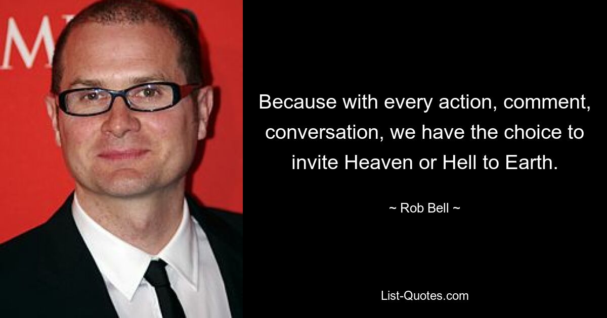 Because with every action, comment, conversation, we have the choice to invite Heaven or Hell to Earth. — © Rob Bell