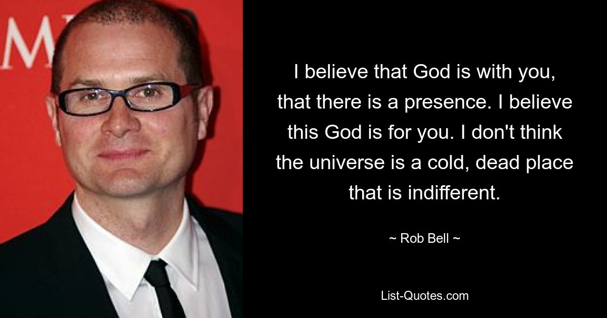 Ich glaube, dass Gott bei dir ist, dass es eine Präsenz gibt. Ich glaube, dass dieser Gott für dich ist. Ich glaube nicht, dass das Universum ein kalter, toter Ort ist, der gleichgültig ist. — © Rob Bell 