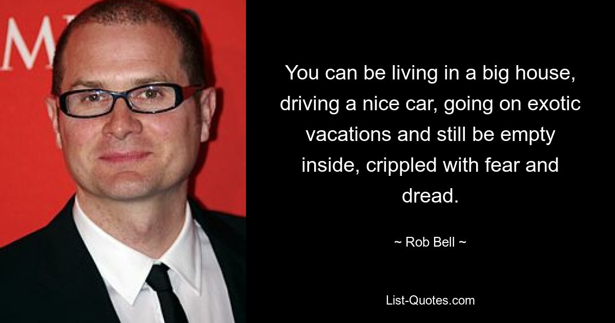 You can be living in a big house, driving a nice car, going on exotic vacations and still be empty inside, crippled with fear and dread. — © Rob Bell