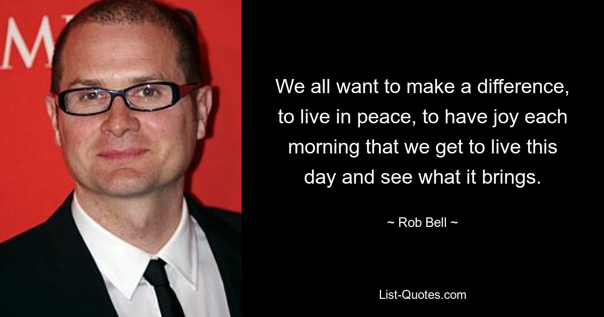 We all want to make a difference, to live in peace, to have joy each morning that we get to live this day and see what it brings. — © Rob Bell