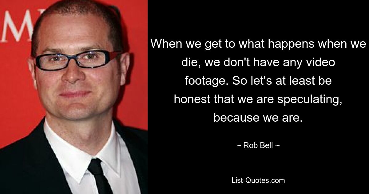 When we get to what happens when we die, we don't have any video footage. So let's at least be honest that we are speculating, because we are. — © Rob Bell