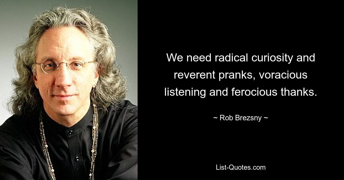 We need radical curiosity and reverent pranks, voracious listening and ferocious thanks. — © Rob Brezsny