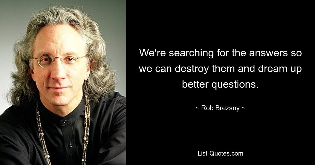 We're searching for the answers so we can destroy them and dream up better questions. — © Rob Brezsny