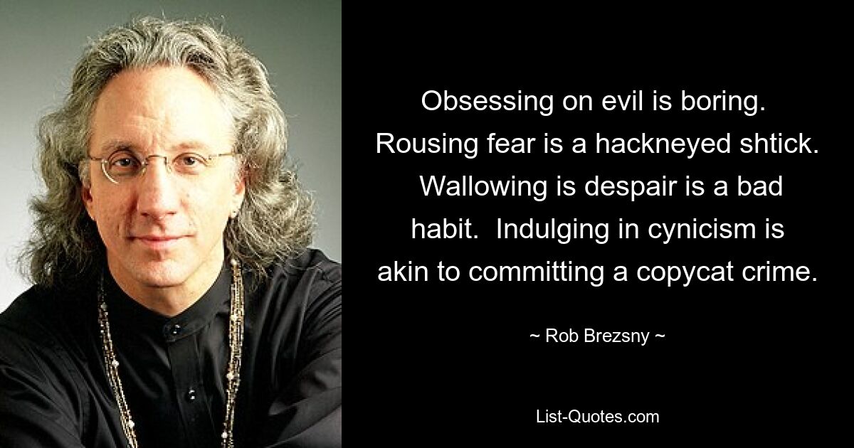 Obsessing on evil is boring.  Rousing fear is a hackneyed shtick.  Wallowing is despair is a bad habit.  Indulging in cynicism is akin to committing a copycat crime. — © Rob Brezsny