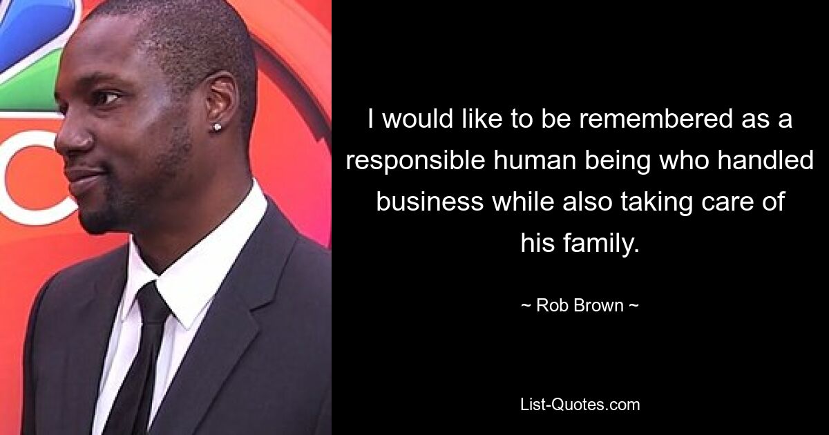 I would like to be remembered as a responsible human being who handled business while also taking care of his family. — © Rob Brown