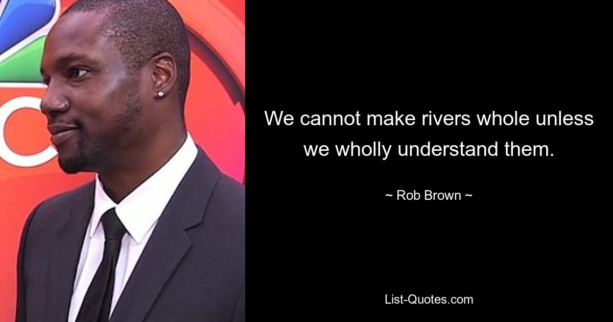 We cannot make rivers whole unless we wholly understand them. — © Rob Brown