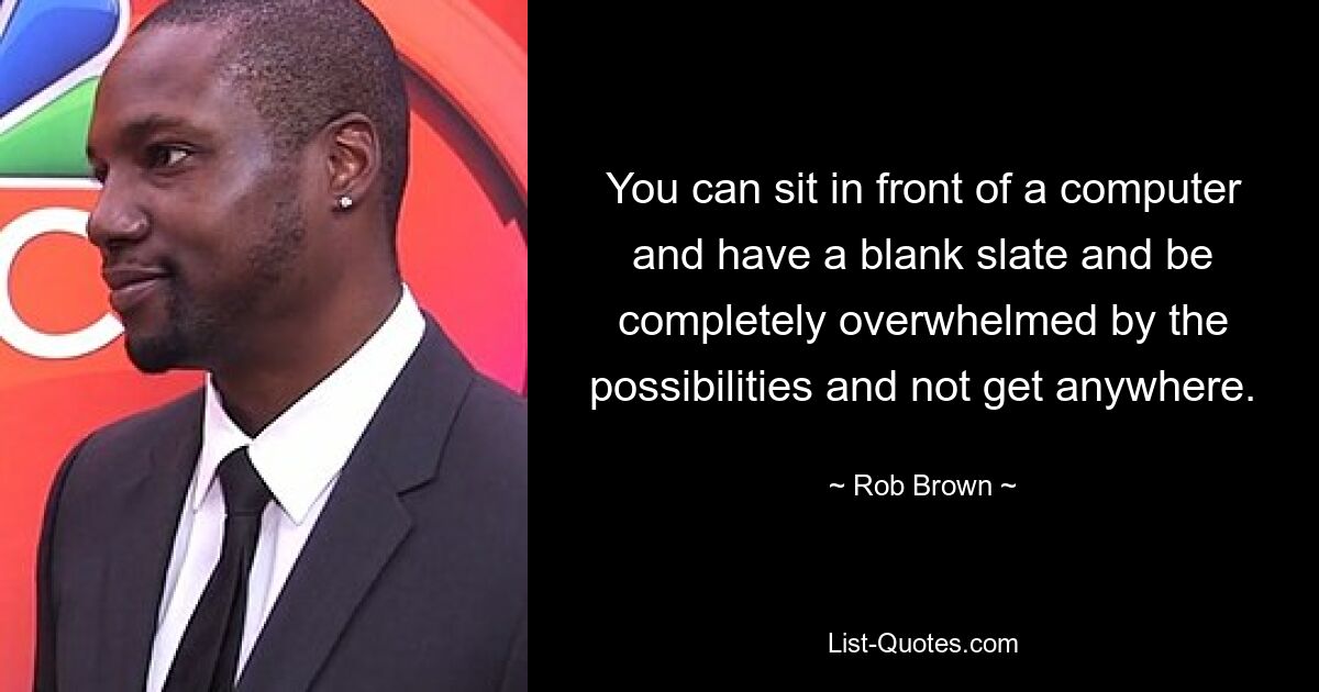 You can sit in front of a computer and have a blank slate and be completely overwhelmed by the possibilities and not get anywhere. — © Rob Brown