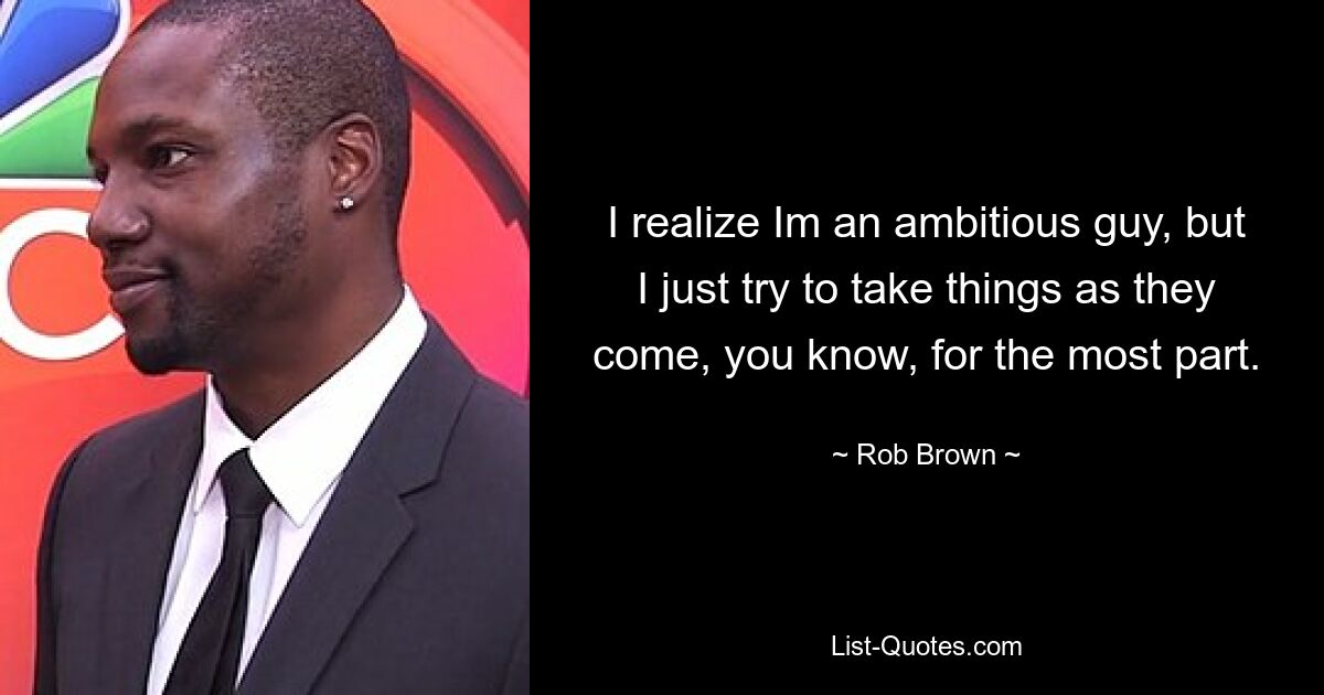 I realize Im an ambitious guy, but I just try to take things as they come, you know, for the most part. — © Rob Brown