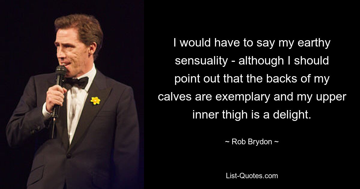 I would have to say my earthy sensuality - although I should point out that the backs of my calves are exemplary and my upper inner thigh is a delight. — © Rob Brydon