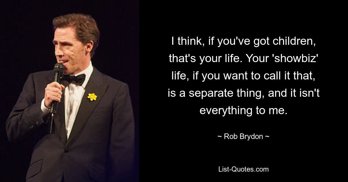 I think, if you've got children, that's your life. Your 'showbiz' life, if you want to call it that, is a separate thing, and it isn't everything to me. — © Rob Brydon