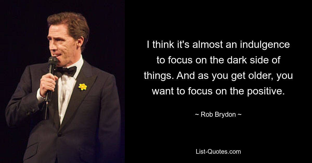 I think it's almost an indulgence to focus on the dark side of things. And as you get older, you want to focus on the positive. — © Rob Brydon