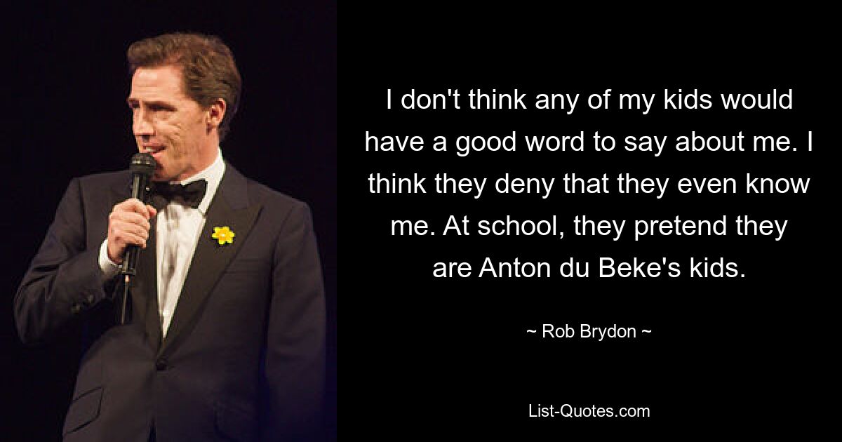 I don't think any of my kids would have a good word to say about me. I think they deny that they even know me. At school, they pretend they are Anton du Beke's kids. — © Rob Brydon