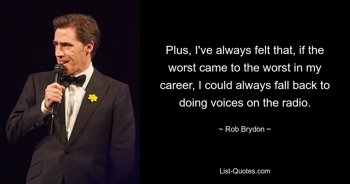 Plus, I've always felt that, if the worst came to the worst in my career, I could always fall back to doing voices on the radio. — © Rob Brydon