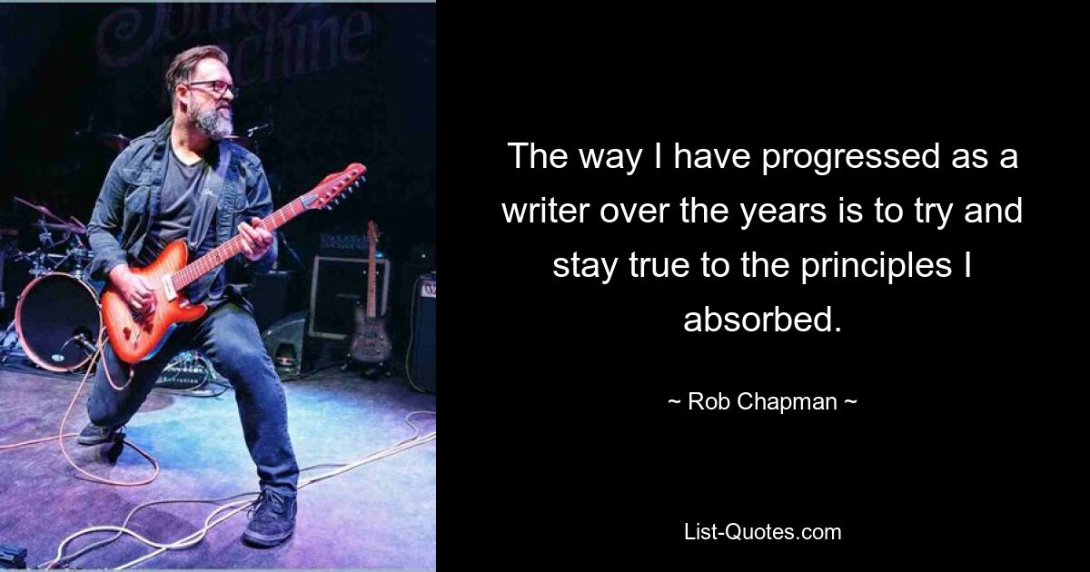 The way I have progressed as a writer over the years is to try and stay true to the principles I absorbed. — © Rob Chapman