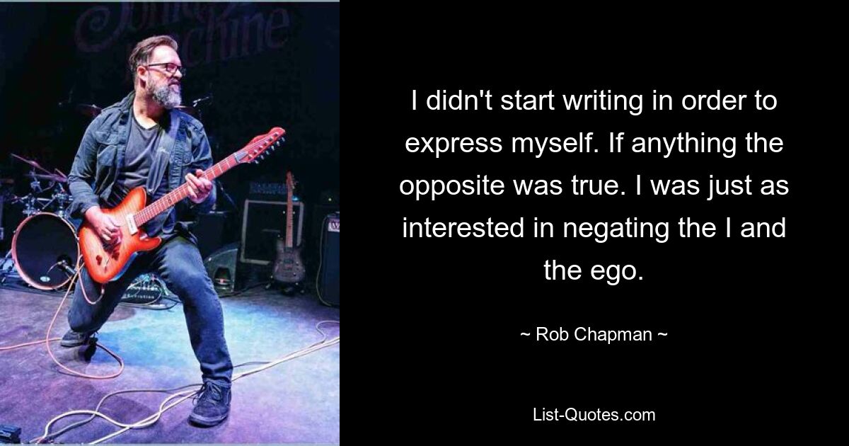 I didn't start writing in order to express myself. If anything the opposite was true. I was just as interested in negating the I and the ego. — © Rob Chapman