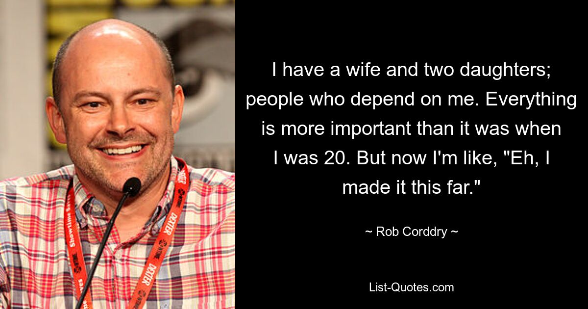 I have a wife and two daughters; people who depend on me. Everything is more important than it was when I was 20. But now I'm like, "Eh, I made it this far." — © Rob Corddry