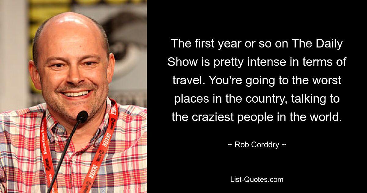 The first year or so on The Daily Show is pretty intense in terms of travel. You're going to the worst places in the country, talking to the craziest people in the world. — © Rob Corddry