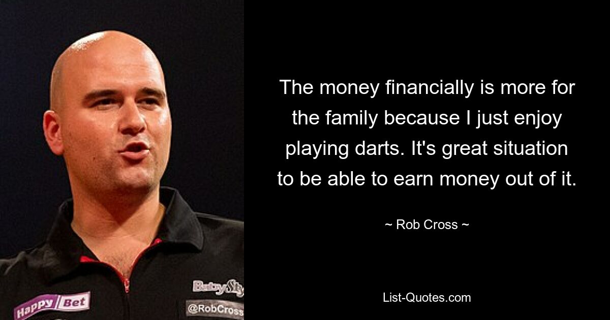 The money financially is more for the family because I just enjoy playing darts. It's great situation to be able to earn money out of it. — © Rob Cross