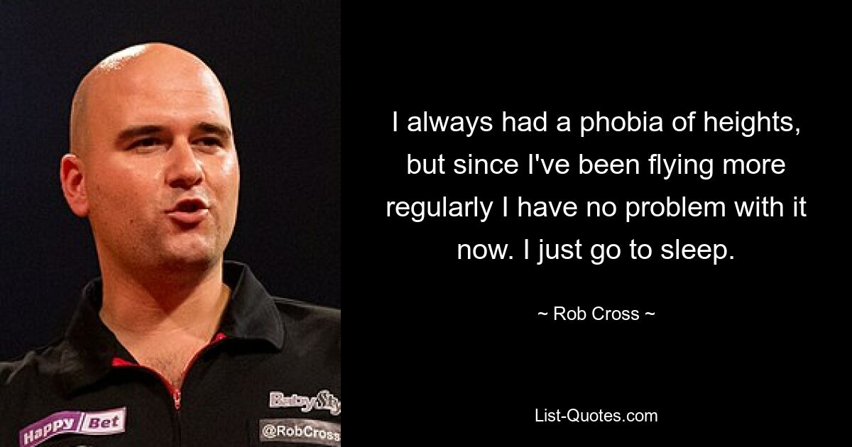 I always had a phobia of heights, but since I've been flying more regularly I have no problem with it now. I just go to sleep. — © Rob Cross